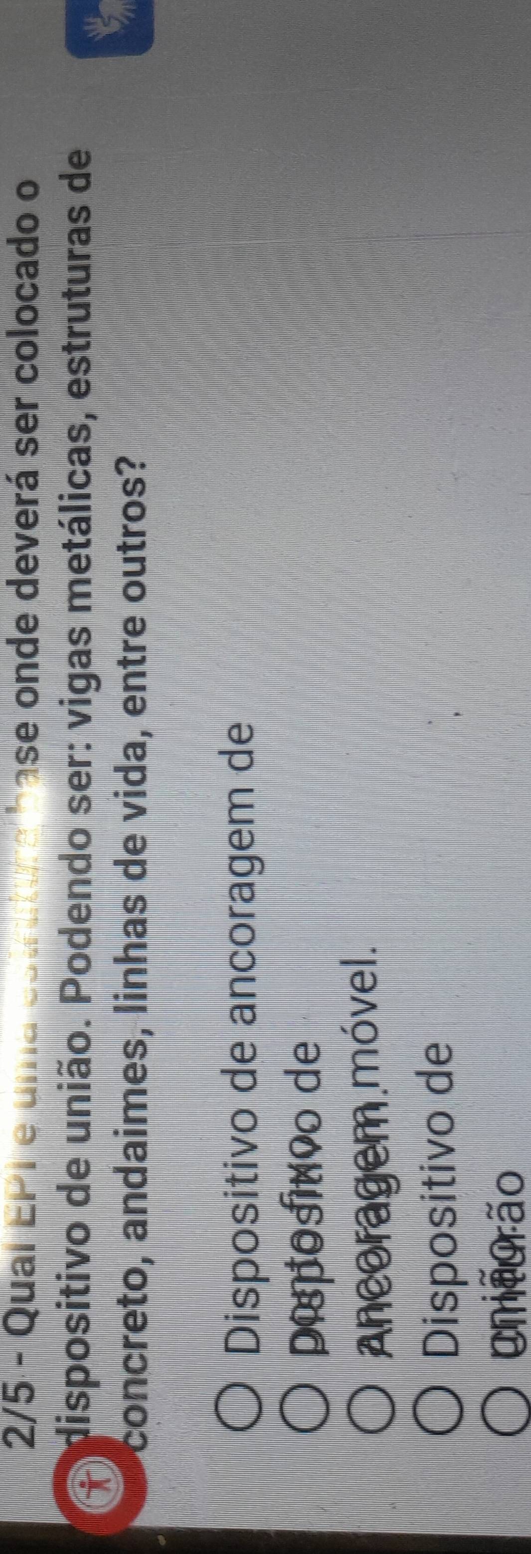 2/5 - Qual EPI e uma es a ase on de deverá ser colocado o
dispositivo de união. Podendo ser: vigas metálicas, estruturas de
concreto, andaimes, linhas de vida, entre outros?
t
Dispositivo de ancoragem de
pipositvo de
Ancoragem móvel.
Dispositivo de
Cneurão