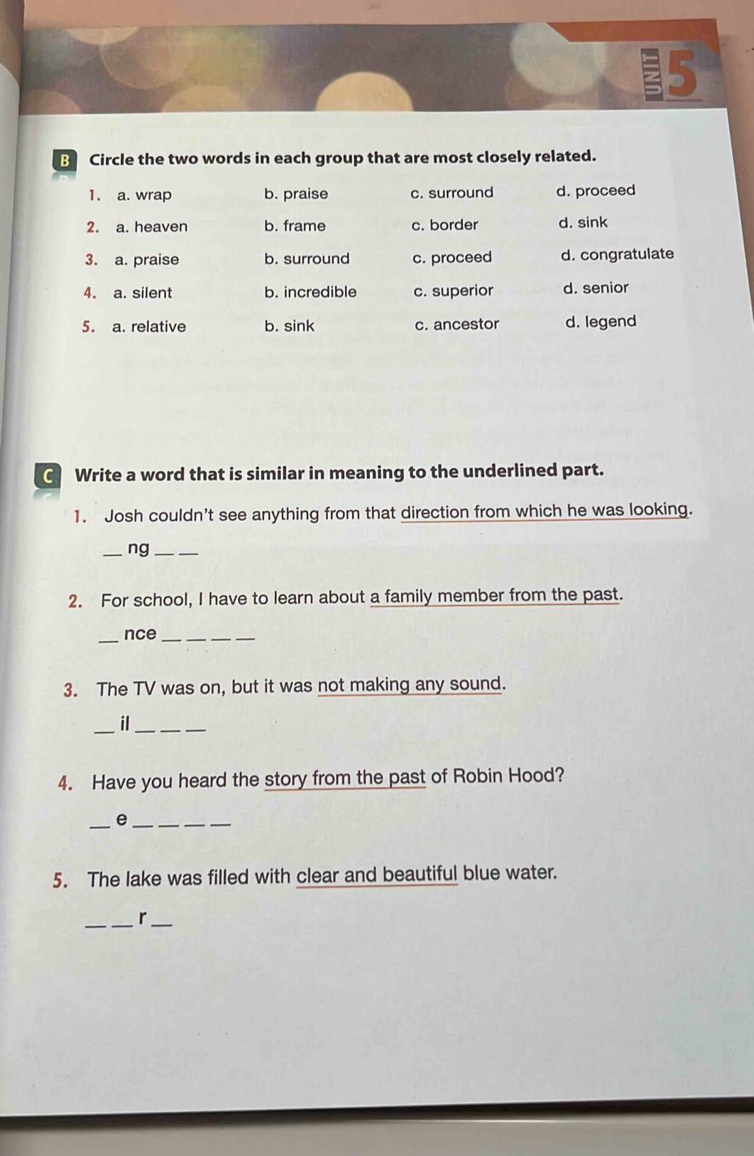 Circle the two words in each group that are most closely related.
1. a. wrap b. praise c. surround d. proceed
2. a. heaven b. frame c. border d. sink
3. a. praise b. surround c. proceed d. congratulate
4. a. silent b. incredible c. superior d. senior
5. a. relative b. sink c. ancestor d. legend
C Write a word that is similar in meaning to the underlined part.
1. Josh couldn't see anything from that direction from which he was looking.
_ng_
2. For school, I have to learn about a family member from the past.
_
nce_
3. The TV was on, but it was not making any sound.
_il_
4. Have you heard the story from the past of Robin Hood?
_e_
5. The lake was filled with clear and beautiful blue water.
__r