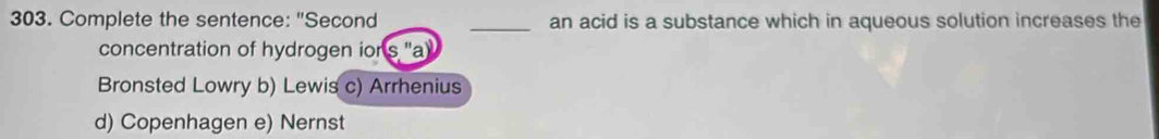 Complete the sentence: "Second _an acid is a substance which in aqueous solution increases the
concentration of hydrogen ior
Bronsted Lowry b) Lewis c) Arrhenius
d) Copenhagen e) Nernst