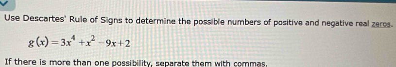 Use Descartes' Rule of Signs to determine the possible numbers of positive and negative real zeros.
g(x)=3x^4+x^2-9x+2
If there is more than one possibility, separate them with commas.