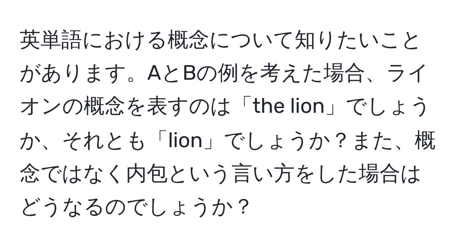 英単語における概念について知りたいことがあります。AとBの例を考えた場合、ライオンの概念を表すのは「the lion」でしょうか、それとも「lion」でしょうか？また、概念ではなく内包という言い方をした場合はどうなるのでしょうか？