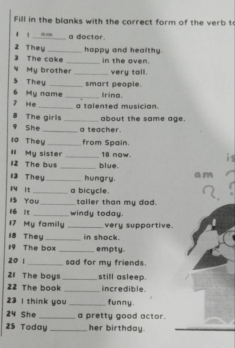 Fill in the blanks with the correct form of the verb to 
8 1 am a doctor. 
2 They _happy and healthy. 
3 The cake _in the oven. 
4 My brother _very tall. 
5 They _smart people. 
6 My name _Irina. 
7 He _a talented musician. 
8 The girls _about the same age. 
9 She _a teacher. 
10 They _from Spain. 
I My sister _ 18 now. 
is 
12 The bus _blue. 
13 They _hungry. 
a m 
14 lt _a bicycle. 
15 You _taller than my dad. 
16 lt _windy today. 
#7 My family _very supportive. 
18 They _in shock. 
19 The box _empty. 
20 1 _sad for my friends. 
21 The boys _still asleep. 
22 The book _incredible. 
23 I think you _funny. 
24 She _a pretty good actor. 
25 Today _her birthday.