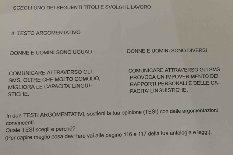 SCEGLI UNO DEI SEGUENTI TITOLI E SVOLGI IL LAVORO 
IL TESTO ARGOMENTATIVO 
DONNE E UOMINI SONO UGUALI DONNE E UOMINI SONO DIVERSI 
COMUNICARE ATTRAVERSO GLI COMUNICARE ATTRAVERSO GLI SMS 
SMS, OLTRE CHE MOLTO COMODO, PROVOCA UN IMPOVERIMENTO DEI 
MIGLIORA LE CAPACITA' LINGUI- RAPPORTI PERSONALI E DELLE CA- 
STICHE. PACITA' LINGUISTICHE. 
In due TESTI ARGOMENTATIVI, sostieni Ia tua opinione (TESI) con delle argomentazioni 
convincenti. 
Quale TESI scegli e perché? 
(Per capire meglio cosa devi fare vai alle pagine 116 e 117 della tua antologia e leggi).