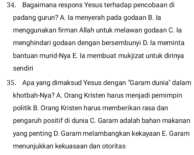 Bagaimana respons Yesus terhadap pencobaan di
padang gurun? A. Ia menyerah pada godaan B. la
menggunakan firman Allah untuk melawan godaan C. Ia
menghindari godaan dengan bersembunyi D. Ia meminta
bantuan murid-Nya E. Ia membuat mukjizat untuk dirinya
sendiri
35. Apa yang dimaksud Yesus dengan ''Garam dunia'' dalam
khotbah-Nya? A. Orang Kristen harus menjadi pemimpin
politik B. Orang Kristen harus memberikan rasa dan
pengaruh positif di dunia C. Garam adalah bahan makanan
yang penting D. Garam melambangkan kekayaan E. Garam
menunjukkan kekuasaan dan otoritas