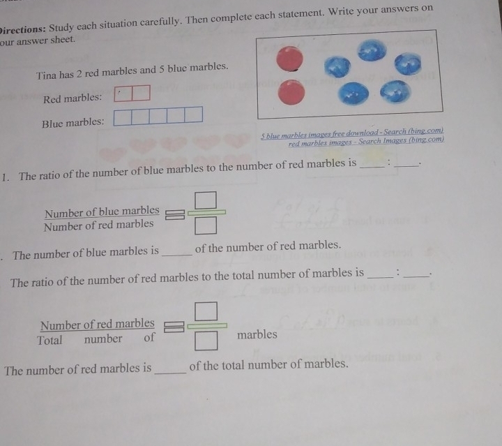 Directions: Study each situation carefully. Then complete each statement. Write your answers on 
our answer sheet. 
Tina has 2 red marbles and 5 blue marbles. 
Red marbles: 
Blue marbles:
5 blue marbles images free download - Search (bing.com) 
red marbles images - Search Images (bing.com) 
1. The ratio of the number of blue marbles to the number of red marbles is _: _. 
Number of blue marbles 
Number of red marbles  □ /□  . The number of blue marbles is _of the number of red marbles. 
The ratio of the number of red marbles to the total number of marbles is _:_ . 
Number of red marbles 
Total number of  □ /□   marbles 
The number of red marbles is_ of the total number of marbles.