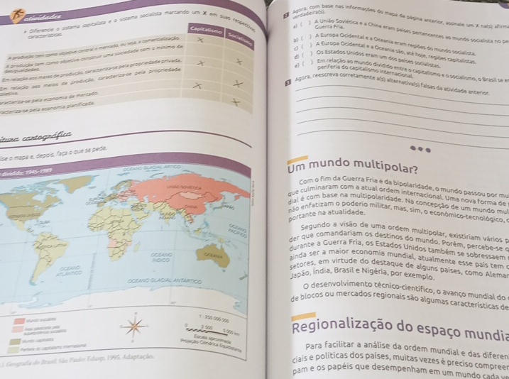 dades
verdadeira(
Agora, com base nas informações do mapa de ságina antarior, assinale um x nals) afirm
a) (
ma socialista marcando um X em suaGuerra Fría.
A União Soviética e a China eram países pertencentes ao mundo socialista no pe
A Europa Ocidental e a Oceania eram regiões do mundo socialista.
L) (
A Europa Ocidental e a Oceania são, até hoje, regiões capitalistas.
4) ( ) Os Estados Unidos eram um dos países socialistas,
Eb) (
e) (
Em relação ao mundo dividido entre o capitalismo e o socialismo, o Brasil se er
d
Om
periferia do capitalismo internacional.
Agora, reescreva corretamente a(5) alsernativa(s) faísas da asividade anterion
   
_
e
pac
_
itura cartográfica
_
_
lse o mapa e, depois, faça o que se pede.
disldid: 1945-1989
Um mundo multipolar?
Com o fim da Guerra Fria e da bipolaridade, o mundo passou por mu
que culminaram com a atual ordem internacional. Uma nova forma de
dial é com base na multipolaridade. Na concepção de um mundo mui
não enfatizam o poderio militar, mas, sim, o econômico-tecnológico, e
portante na atualidade.
Segundo a visão de uma ordem multipolar, existiriam vários o
der que comandariam os destinos do mundo. Porém, percebe-se o
durante a Guerra Fria, os Estados Unidos também se sobressaem
ainda ser a maior economia mundial, atualmente esse país tem 
setores, em virtude do destaque de alguns países, como Alemar
Jadão, Índia, Brasil e Nigéria, por exemplo.
O desenvolvimento técnico-científico, o avanço mundial do 
de blocos ou mercados regionais são algumas características de
Regionalização do espaço mundia
Para facilitar a análise da ordem mundial e das diferen
*  Geogada do Brasil. São Paulo Edasp, 1995. Adaptação.
ciais e políticas dos países, muitas vezes é preciso compreer
pam e os papéis que desempenham em um mundo cada v