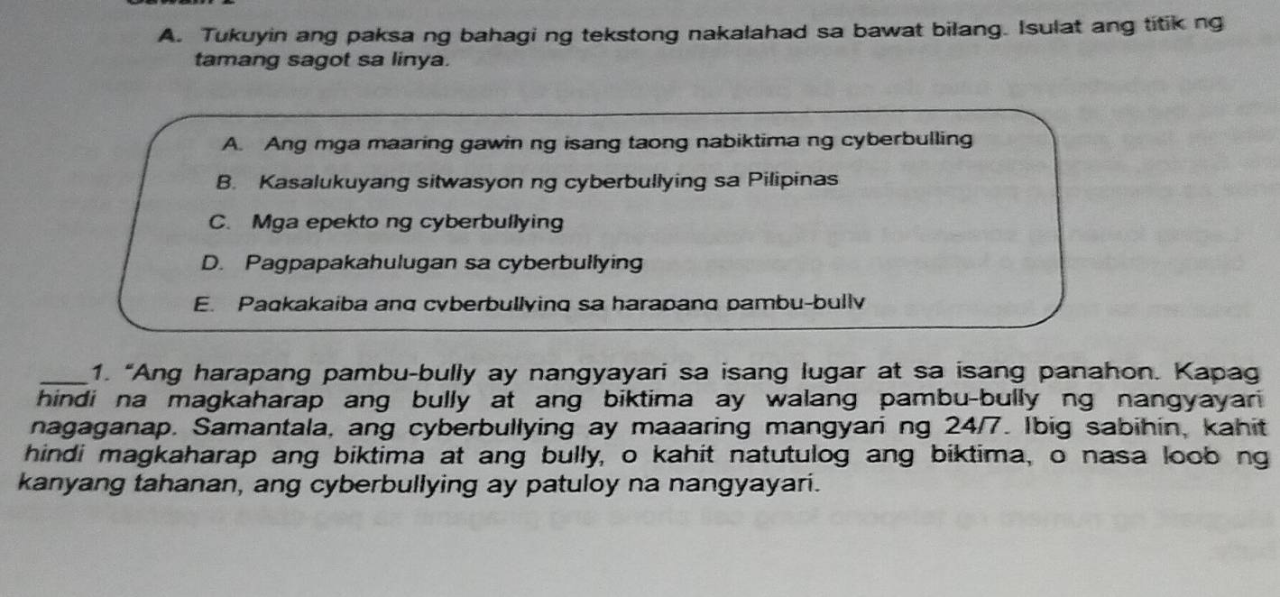 Tukuyin ang paksa ng bahagi ng tekstong nakalahad sa bawat bilang. Isulat ang titik ng 
tamang sagot sa linya. 
A. Ang mga maaring gawin ng isang taong nabiktima ng cyberbulling 
B. Kasalukuyang sitwasyon ng cyberbullying sa Pilipinas 
C. Mga epekto ng cyberbullying 
D. Pagpapakahulugan sa cyberbullying 
E. Paqkakaiba anq cyberbullying sa harapang pambu-bully 
_1. “Ang harapang pambu-bully ay nangyayari sa isang lugar at sa isang panahon. Kapag 
hindi na magkaharap ang bully at ang biktima ay walang pambu-bully ng nangyayari 
nagaganap. Samantala, ang cyberbullying ay maaaring mangyari ng 24/7. Ibig sabihin, kahit 
hindi magkaharap ang biktima at ang bully, o kahit natutulog ang biktima, o nasa loob ng 
kanyang tahanan, ang cyberbullying ay patuloy na nangyayari.