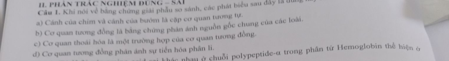 PHÂN TRÁC NGHIệM đÜNG - Sải
Câu 1. Khi nói về bằng chứng giải phầu so sánh, các phát biểu sau đây là dun
a) Cánh của chim và cánh của bướm là cặp cơ quan tương tự.
b) Cơ quan tương đồng là bằng chứng phản ánh nguồn gốc chung của các loài.
c) Cơ quan thoái hóa là một trường hợp của cơ quan tương đồng.
d) Cơ quan tương đồng phản ảnh sự tiến hóa phân li.
S n n hân ở chuỗi polypeptide-α trong phân tử Hemoglobin thể hiện ở