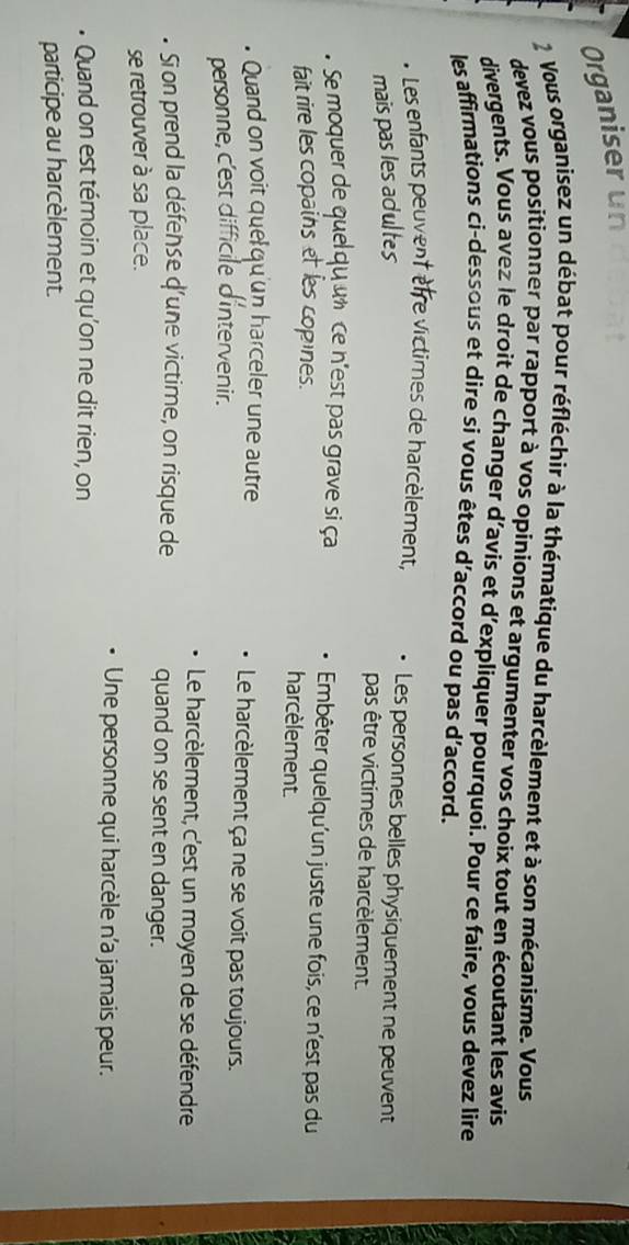 Organiser un
2 Vous organisez un débat pour réfléchir à la thématique du harcèlement et à son mécanisme. Vous
devez vous positionner par rapport à vos opinions et argumenter vos choix tout en écoutant les avis
divergents. Vous avez le droit de changer d’avís et d’expliquer pourquoi. Pour ce faire, vous devez lire
les affirmations ci-dessous et dire si vous êtes d’accord ou pas d’accord.
* Les enfants peuvent ètre victimes de harcèlement, Les personnes belles physiquement ne peuvent
mais pas les adultes
pas être victimes de harcèlement.
. Se moquer de quelqu un ce n'est pas grave si ça Embêter quelqu'un juste une fois, ce n'est pas du
fait rire les copains et les copines.
harcèlement.
Quand on voit que qu'un harceler une autre Le harcèlement ça ne se voit pas toujours.
personne, c'est difficile d'intervenir.
Le harcèlement, c'est un moyen de se défendre
Si on prend la défense d'une victime, on risque de quand on se sent en danger.
se retrouver à sa place.
Une personne qui harcèle n’a jamais peur.
• Quand on est témoin et qu’on ne dit rien, on
participe au harcèlement.