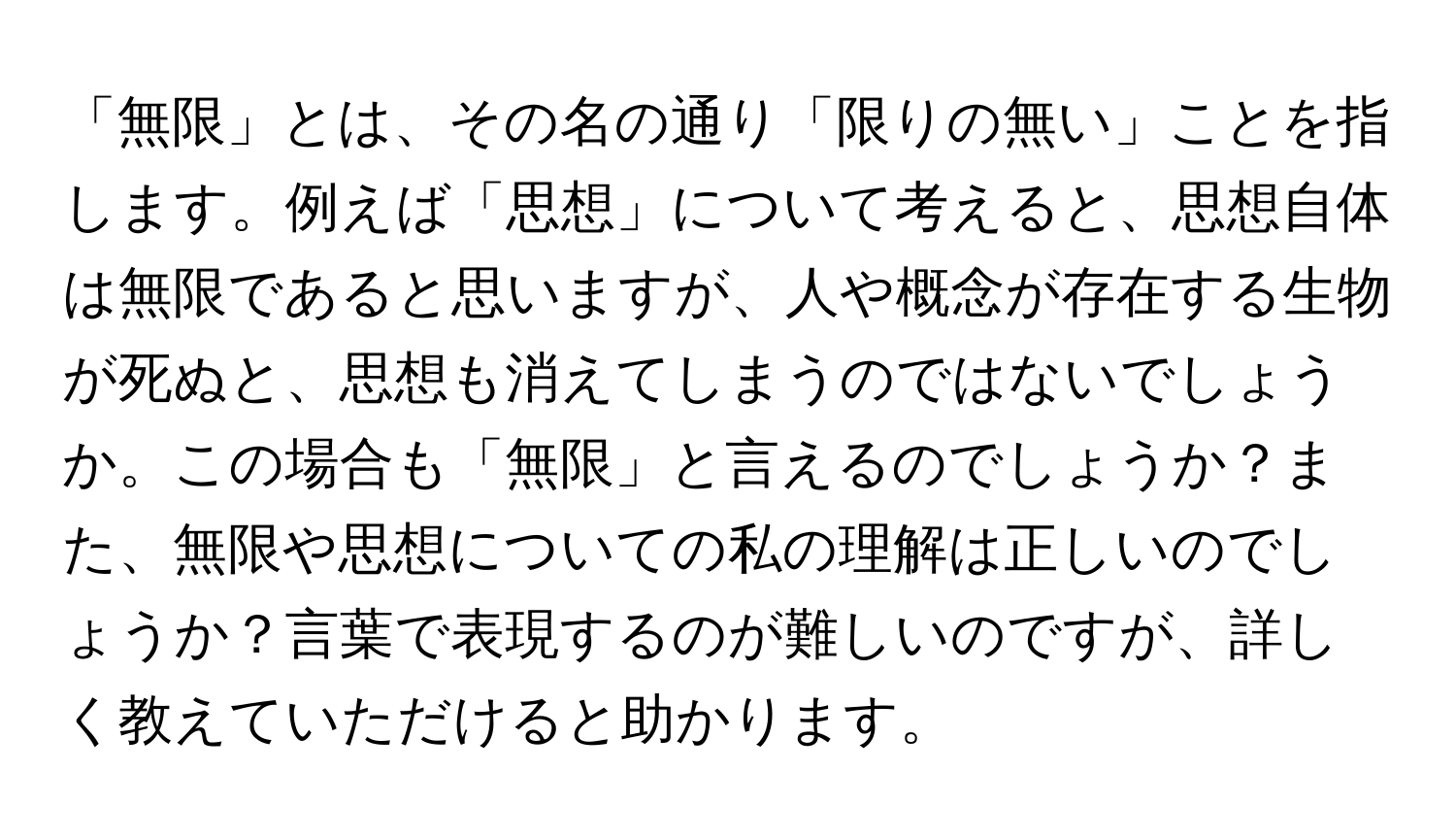 「無限」とは、その名の通り「限りの無い」ことを指します。例えば「思想」について考えると、思想自体は無限であると思いますが、人や概念が存在する生物が死ぬと、思想も消えてしまうのではないでしょうか。この場合も「無限」と言えるのでしょうか？また、無限や思想についての私の理解は正しいのでしょうか？言葉で表現するのが難しいのですが、詳しく教えていただけると助かります。