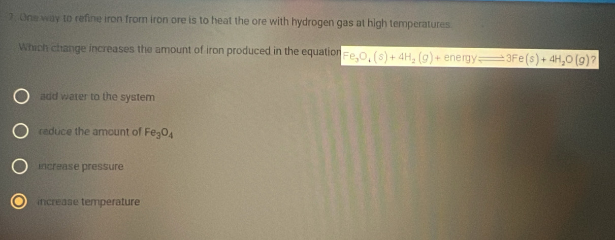 One way to refine iron from iron ore is to heat the ore with hydrogen gas at high temperatures.
Which change increases the amount of iron produced in the equation Fe_3O_4(s)+4H_2(g)+energyleftharpoons to 3Fe(s)+4H_2O(g) ?
add water to the system
reduce the amount of Fe_3O_4
increase pressure
increase temperature