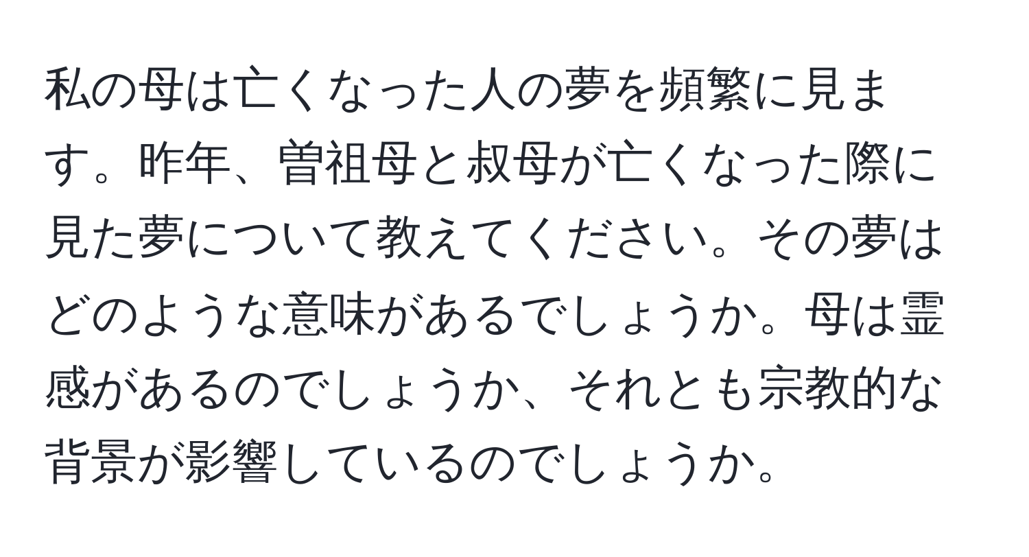 私の母は亡くなった人の夢を頻繁に見ます。昨年、曽祖母と叔母が亡くなった際に見た夢について教えてください。その夢はどのような意味があるでしょうか。母は霊感があるのでしょうか、それとも宗教的な背景が影響しているのでしょうか。