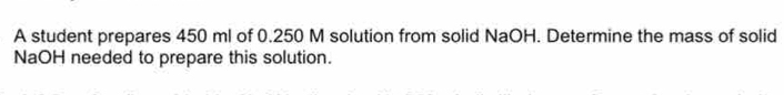 A student prepares 450 ml of 0.250 M solution from solid NaOH. Determine the mass of solid 
NaOH needed to prepare this solution.