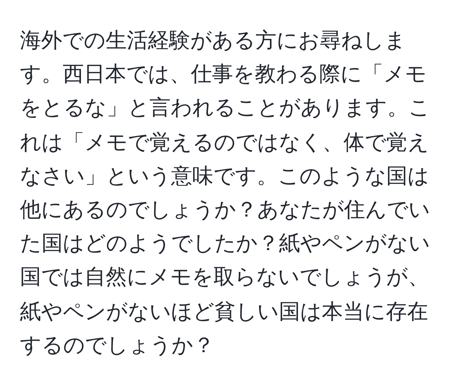 海外での生活経験がある方にお尋ねします。西日本では、仕事を教わる際に「メモをとるな」と言われることがあります。これは「メモで覚えるのではなく、体で覚えなさい」という意味です。このような国は他にあるのでしょうか？あなたが住んでいた国はどのようでしたか？紙やペンがない国では自然にメモを取らないでしょうが、紙やペンがないほど貧しい国は本当に存在するのでしょうか？