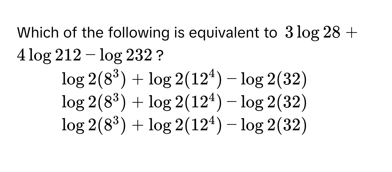 Which of the following is equivalent to $3 log 28 + 4 log 212 - log 232$?
1) $log 2(8^3) + log 2(12^4) - log 2(32)$
2) $log 2(8^3) + log 2(12^4) - log 2(32)$
3) $log 2(8^3) + log 2(12^4) - log 2(32)$