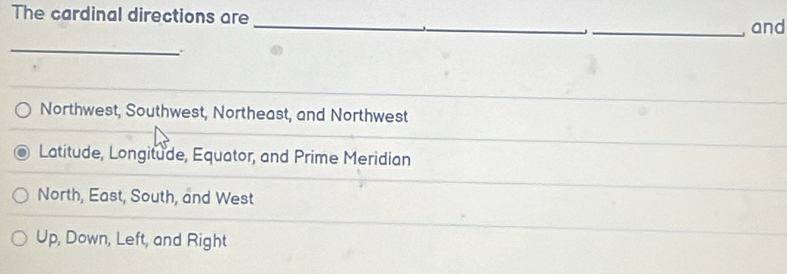 The cardinal directions are __and
_
:
Northwest, Southwest, Northeast, and Northwest
Latitude, Longitude, Equator, and Prime Meridian
North, East, South, and West
Up, Down, Left, and Right