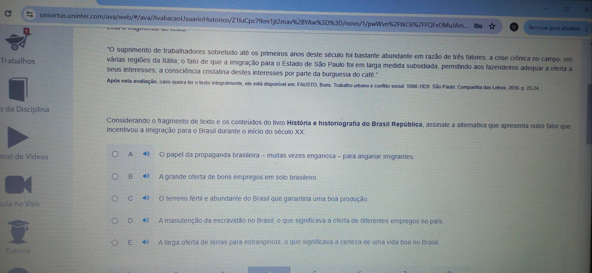 univirtus.uninter.com/ava/web/#/ava/AvaliacaoUsuarioHistorico/Z1luCpc7fkm1jt2mav%2BYAw%3D%3D/novo/1/pwWvn%2FtkC6%2FFQFxOMuJAm...
o mágmeno de texto.
Reiniciar para atualizar
"O suprimento de trabalhadores sobretudo até os primeiros anos deste século foi bastante abundante em razão de três fatores: a crise crônica no campo, em
Trabalhos várias regiões da Itália; o fato de que a imigração para o Estado de São Paulo foi em larga medida subsidiada, permitindo aos fazendeiros adequar a oferta a
seus interesses; a consciência cristalina destes interesses por parte da burguesia do café."
Após esta avaliação, caso queira ler o texto integralmente, ele está disponível em: FAUSTO, Boris. Trabalho urbano e conflito social: 1890-1920. São Paulo: Companhia das Letras, 2016. p. 23-24.
o da Disciplina
Considerando o fragmento de texto e os conteúdos do livro História e historiografia do Brasil República, assinale a alternativa que apresenta outro fator que
incentivou a imigração para o Brasil durante o início do século XX:
tral de Vídeos A    O papel da propaganda brasileira - muitas vezes enganosa - para angariar imigrantes.
B  A grande oferta de bons empregos em solo brasileiro.
C  O terreno fértil e abundante do Brasil que garantiria uma boa produção.
ula Ao Vivo
D◢ A manutenção da escravidão no Brasil, o que significava a oferta de diferentes empregos no país.
E  A larga oferta de terras para estrangeiros, o que significava a certeza de uma vida boa no Brasil.
Tutoria