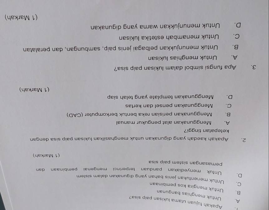 Apakah tujuan utama lukisan paip sisa?
A. Untuk menghias bangunan
B. Untuk mengira kos pembinaan
C. Untuk menentukan jenis bahan yang digunakan dalam sistem
D. Untuk menyediakan panduan terperinci mengenai pembinaan dan
pemasangan sistem paip sisa
(1 Markah)
2. Apakah kaedah yang digunakan untuk menghasilkan lukisan paip sisa dengan
ketepatan tinggi?
A. Menggunakan alat pengukur manual
B. Menggunakan perisian reka bentuk berkomputer (CAD)
C. Menggunakan pensel dan kertas
D. Menggunakan template yang telah siap
(1 Markah)
3. Apa fungsi simbol dalam lukisan paip sisa?
A. , Untuk menghias lukisan
B. Untuk menunjukkan pelbagai jenis paip, sambungan, dan peralatan
C. Untuk menambah estetika lukisan
D. Untuk menunjukkan warna yang digunakan
(1 Markah)