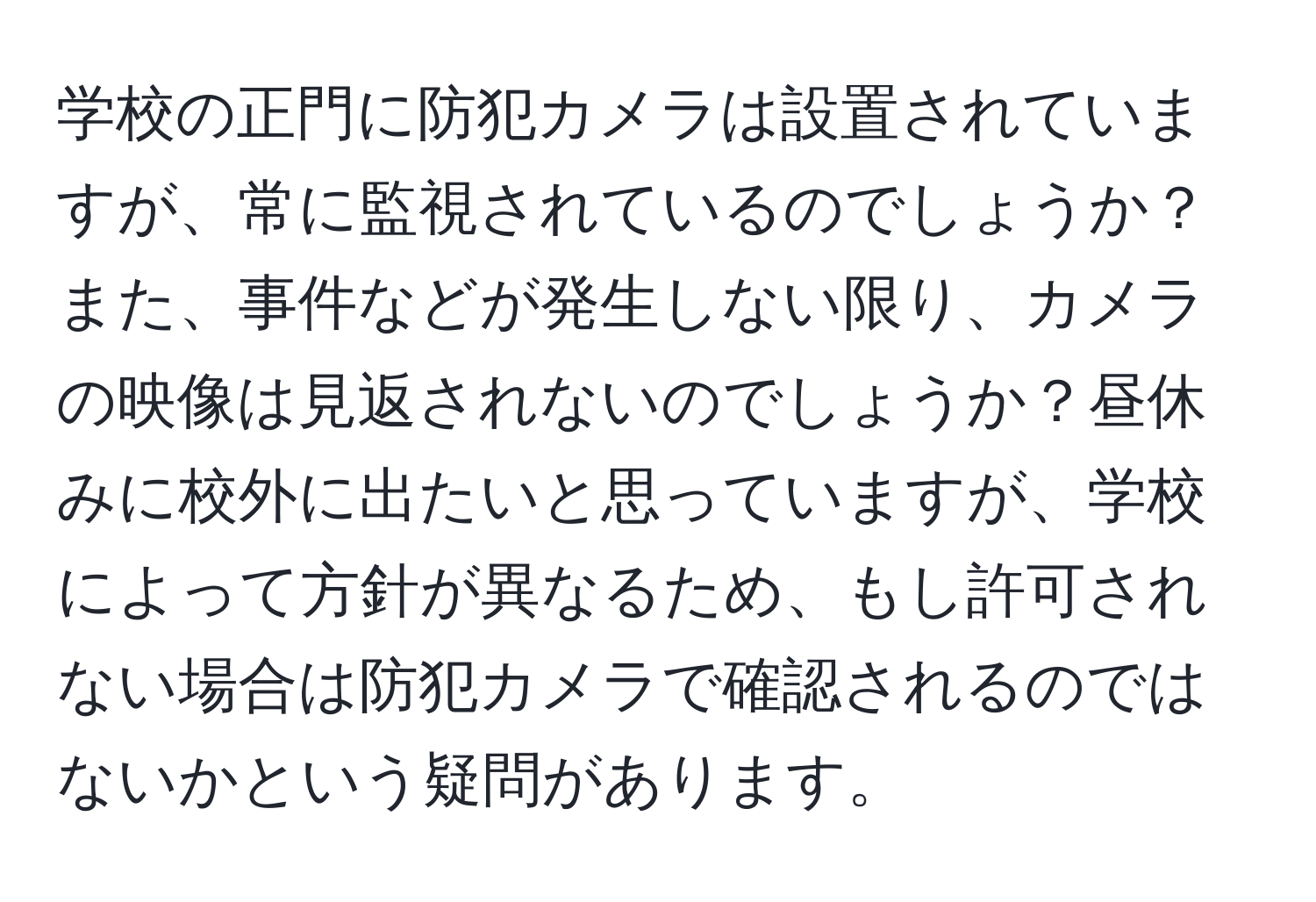 学校の正門に防犯カメラは設置されていますが、常に監視されているのでしょうか？また、事件などが発生しない限り、カメラの映像は見返されないのでしょうか？昼休みに校外に出たいと思っていますが、学校によって方針が異なるため、もし許可されない場合は防犯カメラで確認されるのではないかという疑問があります。