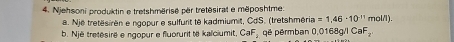 Njehsoni produktin e tretshmërisé për tretësirat e mëposhtme: 
a. Një tretësirën e ngopur e sulfurit tê kadmiumit, CdS. (tretshméria =1.46-10^(-11)mol/l)
b. Një tretésiré e ngopur e fluorurit të kaïciumit, CaF qé pérmban 0,0168g/l CaF