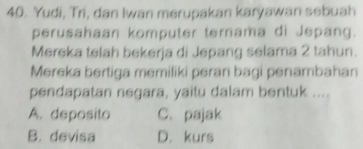 Yudi, Tri, dan Iwan merupakan karyawan sebuah
perusahaan komputer ternama di Jepang.
Mereka telah bekerja di Jepang selama 2 tahun.
Mereka bertiga memiliki peran bagi penambahan
pendapatan negara, yaitu dalam bentuk ....
A. deposito C. pajak
B. devisa D. kurs