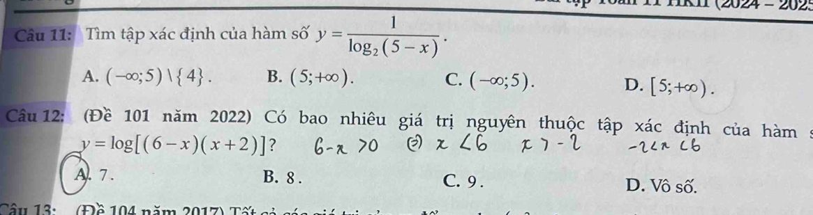 (2024 - 202:
Câu 11: Tìm tập xác định của hàm số y=frac 1log _2(5-x).
A. (-∈fty ;5)| 4. B. (5;+∈fty ). C. (-∈fty ;5).
D. [5;+∈fty ). 
Câu 12: (Đề 101 năm 2022) Có bao nhiêu giá trị nguyên thuộc tập xác định của hàm :
y=log [(6-x)(x+2)] ?
A. 7. B. 8. C. 9. D. Vô số.
Câu 13u (Đồ 104 năm 2017) Tế c