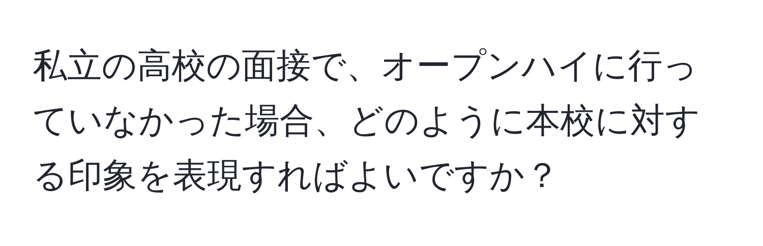 私立の高校の面接で、オープンハイに行っていなかった場合、どのように本校に対する印象を表現すればよいですか？