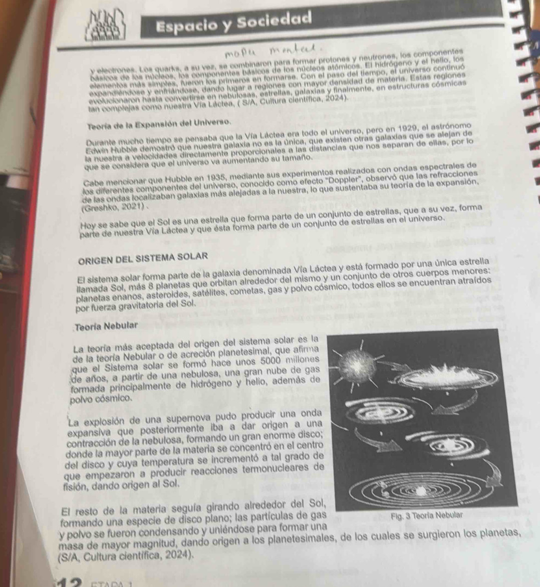 Espacio y Sociedad
y electrones. Los quarks, a su vez, se combinaron para formar protones y neutrones, los componentes
básicos de los núcleos, los compenentes básicos de los núcleos atómicos. El hidrógeno y el hello, los
elementos más simples, fueron los primeros en formarse. Con el paso del tiempo, el universo continuó
exc andiendose y enfriándose, dando lugar a regiones con mayor densidad de materia. Estas regiones
evolucionaron hasta convertirse en nebulosas, estrellas, galaxías y finalmente, en estructuras cósmicas
tan complejas como nuestra Vía Láctea, ( S/A, Cultura científica, 2024).
Teoría de la Expansión del Universo.
Durante mucho tiempo se pensaba que la Vía Láctea era todo el universo, pero en 1929, el astrónomo
Edwin Hubbie demostró que nuestra galaxia no es la única, que existen otras galaxías que se alejan de
la nuestra a velocidades directamente proporcionales a las distancias que nos separan de ellas, por lo
que se considera que el universo va aumentando su tamaño.
Cabe mencionar que Hubble en 1935, mediante sus experimentos realizados con ondas espectrales de
los diferentes componentes del universo, conocido como efecto "Doppler", observó que las refracciones
de las ondas localizaban galaxias más alejadas a la nuestra, lo que sustentaba su teoría de la expansión,
(Greshko, 2021) .
Hoy se sabe que el Sol es una estrella que forma parte de un conjunto de estrellas, que a su vez, forma
parte de nuestra Vía Láctea y que ésta forma parte de un conjunto de estrellas en el universo.
ORIGEN DEL SISTEMA SOLAR
El sistema solar forma parte de la galaxia denominada Vía Láctea y está formado por una única estrella
llamada Sol, más 8 planetas que orbitan alrededor del mismo y un conjunto de otros cuerpos menores:
planetas enanos, asteroídes, satélites, cometas, gas y polvo cósmico, todos ellos se encuentran atraídos
por fuerza gravitatoria del Sol.
Teoría Nebular
La teoría más aceptada del origen del sistema solar es la
de la teoría Nebular o de acreción planetesimal, que afirma
que el Sistema solar se formó hace unos 5000 millones
de años, a partir de una nebulosa, una gran nube de gas
formada principalmente de hidrógeno y helio, además de
polvo cósmico.
La explosión de una supernova pudo producir una onda
expansiva que posteriormente iba a dar origen a una
contracción de la nebulosa, formando un gran enorme disco
donde la mayor parte de la materia se concentró en el centro
del disco y cuya temperatura se incrementó a tal grado de
que empezarón a producir reacciones termonucleares d
fisión, dando origen al Sol.
El resto de la materia seguía girando alrededor del So
formando una especie de disco plano; las partículas de ga
y polvo se fueron condensando y uniéndose para formar una
masa de mayor magnitud, dando origen a los planetesimales, de los cuales se surgieron los planetas,
(S/A, Cultura científica, 2024).