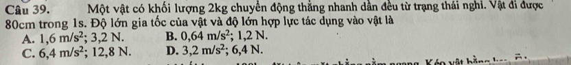 Một vật có khối lượng 2kg chuyển động thằng nhanh dần đều từ trạng thái nghi. Vật đi được
80cm trong 1s. Độ lớn gia tốc của vật và độ lớn hợp lực tác dụng vào vật là
A. 1,6m/s^2. 3,2N. B. 0,64m/s^2; 1,2N.
C. 6,4m/s^2; 12,8 N. D. 3,2m/s^2 : 6, 4 A a