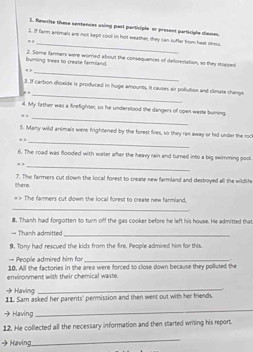 Rewrite these sentences using past participle or present participle clauses. 
1. If farm animals are not kept cool in hot weather, they can suffer from heat stress. 
= >_ 
2. Some farmers were worried about the consequences of deforestation, so they stopped 
burning trees to create farmland. 
=> 
_ 
3. If carbon dioxide is produced in huge amounts, it causes air pollution and climate change. 
= >_ 
_ 
4. My father was a firefighter, so he understood the dangers of open waste burning 
= > 
5. Many wild animais were frightened by the forest fires, so they ran away or hid under the roc 
= >_ 
6. The road was flooded with water after the heavy rain and turned into a big swimming pool. 
=>_ 
7. The farmers cut down the local forest to create new farmland and destroyed all the wildlife 
there. 
=> The farmers cut down the local forest to create new farmland, 
_ 
. 
8. Thanh had forgotten to turn off the gas cooker before he left his house. He admitted that 
→ Thanh admitted_ 
9. Tony had rescued the kids from the fire. People admired him for this. 
→ People admired him for_ 
. 
10. All the factories in the area were forced to close down because they polluted the 
environment with their chemical waste. 
→ Having_ 
. 
11. Sam asked her parents' permission and then went out with her friends. 
Having 
_ 
12. He collected all the necessary information and then started writing his report. 
Having 
_