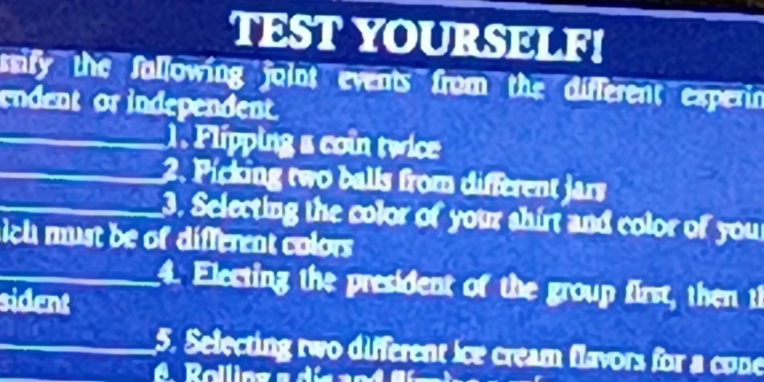 TEST YOURSELF! 
ssify the Sallowing joint events from the different experin 
endent or independent. 
1. Flipping a coin twice 
2. Picking two balls from different jars 
3. Selecting the color of your shirt and color of you 
sich must be of different colors 
4. Electing the president of the group first, then th 
sident 
5. Selecting two different ice cream flavors for a cone