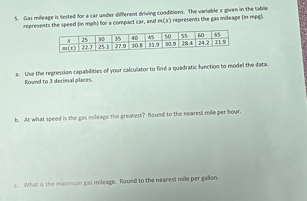 Gas mileage is tested for a car under different driving conditions. The variable x given in the table
represents the speed (in mph) for a compact car, and m(x) represents the gas mileage (in mpg).
a. Use the regression capabilities of your calculator to find a quadratic function to model the data.
Round to 3 decimal places.
b. At what speed is the gas mileage the greatest? Round to the nearest mile per hour.
c. What is the maximum gas mileage. Round to the nearest mile per gallon.