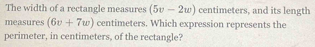 The width of a rectangle measures (5v-2w) centimeters, and its length 
measures (6v+7w) centimeters. Which expression represents the 
perimeter, in centimeters, of the rectangle?