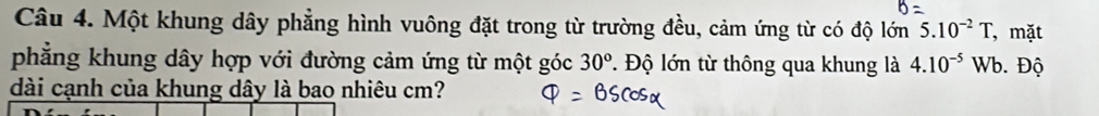 Một khung dây phẳng hình vuông đặt trong từ trường đều, cảm ứng từ có độ lớn 5.10^(-2)T , mặt 
phẳng khung dây hợp với đường cảm ứng từ một góc 30°. Độ lớn từ thông qua khung là 4.10^(-5) W Wb. Độ 
dài cạnh của khung dây là bao nhiêu cm?