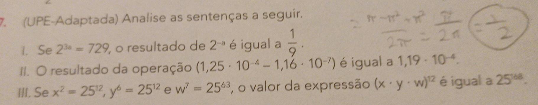 (UPE-Adaptada) Analise as sentenças a seguir. 
1. Se 2^(3a)=729 , o resultado de 2^(-a) é igual a  1/9 . 
II. O resultado da operação (1,25· 10^(-4)-1,16· 10^(-7)) é igual a 1,19· 10^(-4). 
III. Se x^2=25^(12), y^6=25^(12) e w^7=25^(63) , o valor da expressão (x· y· w)^12 é igual a 25^(168).