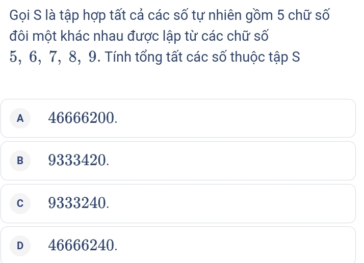 Gọi S là tập hợp tất cả các số tự nhiên gồm 5 chữ số
đôi một khác nhau được lập từ các chữ số
5, 6, 7, 8, 9. Tính tổng tất các số thuộc tập S
A 46666200.
B 9333420.
c 9333240.
D 46666240.