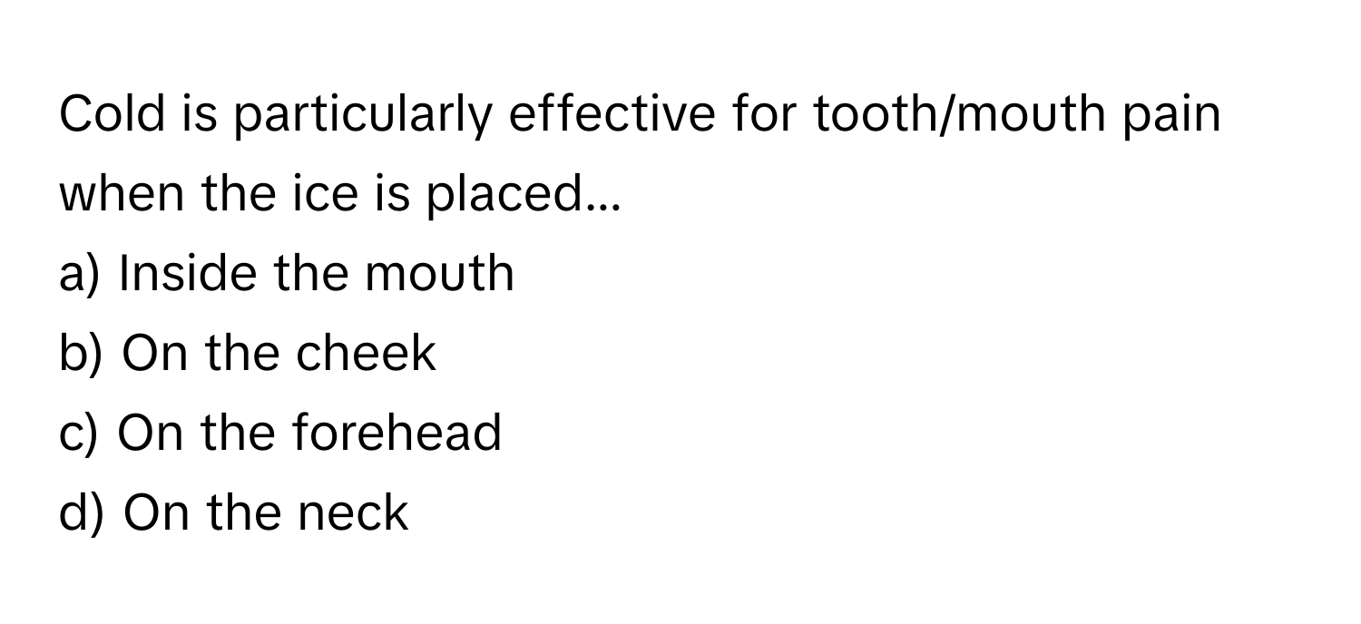 Cold is particularly effective for tooth/mouth pain when the ice is placed...

a) Inside the mouth
b) On the cheek
c) On the forehead
d) On the neck