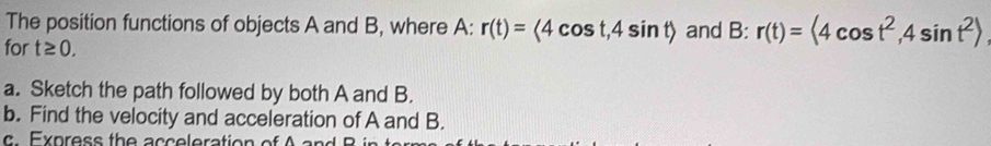 The position functions of objects A and B, where A: r(t)=<4cos t, 4sin t> and B: r(t)=<4cos t^2, 4sin t^2>
for t≥ 0. 
a. Sketch the path followed by both A and B. 
b. Find the velocity and acceleration of A and B. 
E x p r ess th e a c c eleration of