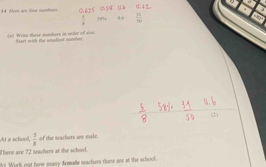 2 
14 Here are four numbers. 
.
 5/8  58% 0.6  31/50  * 10^(*)
(a) Write these numbers in order of size. 
Start with the smallest number. 
(2) 
At a school,  5/8  of the teachers are male. 
There are 72 teachers at the school. 
h) Work out how many female teachers there are at the school.