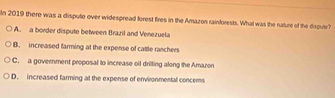 In 2019 there was a dispute over widespread forest fires in the Amazon rainforests. What was the nature of the dispute?
A. a border dispute between Brazil and Venezuela
B. increased farming at the expense of cattle ranchers
C. a government proposal to increase oil drilling along the Amazon
D. increased farming at the expense of environmental concerns