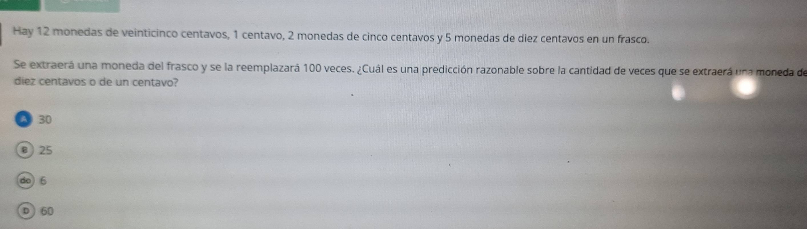 Hay 12 monedas de veinticinco centavos, 1 centavo, 2 monedas de cinco centavos y 5 monedas de diez centavos en un frasco.
Se extraerá una moneda del frasco y se la reemplazará 100 veces. ¿Cuál es una predicción razonable sobre la cantidad de veces que se extraerá una moneda de
diez centavos o de un centavo?
A 30
⑧ 25
do6
D 60