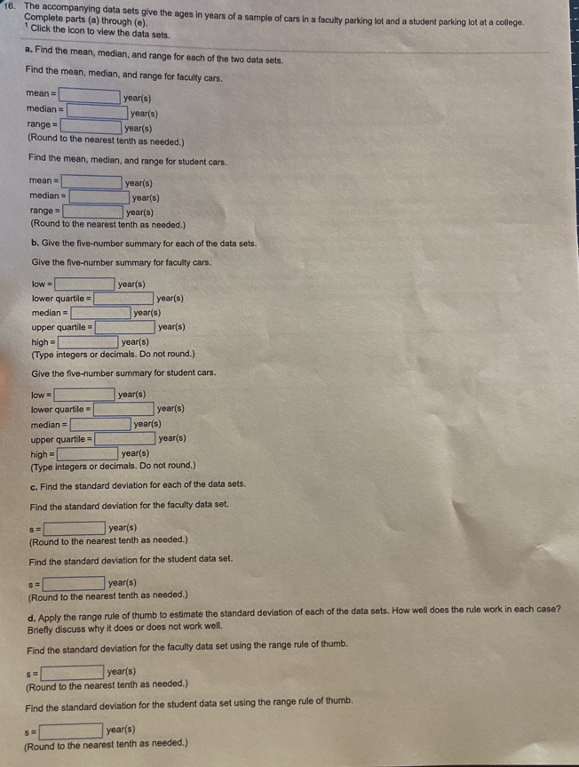 The accompanying data sets give the ages in years of a sample of cars in a faculty parking lot and a student parking lot at a college.
Complete parts (a) through (e).
* Click the icon to view the data sets.
a. Find the mean, median, and range for each of the two data sets.
Find the mean, median, and range for faculty cars.
mean =□ year(s)
mediar =□ year(s)
range  = □ year(s)
(Round to the nearest tenth as needed.)
Find the mean, median, and range for student cars.
mean =□ year(s)
mediar =□ year(s)
range □ year(s)
(Round to the nearest tenth as needed.)
b. Give the five-number summary for each of the data sets.
Give the five-number summary for faculty cars.
low =□ year(s)
lower quartile o=□ year(s)
median = □ year(s)
upper quartile = =□ year(s)
high=□ ye ar(s)
(Type integers or decimals. Do not round.)
Give the five-number summary for student cars.
low=□ ear(s)
lower quartile o=□ year(s)
median =□ year(s)
upper quartile =□ ye ar(s)
high=□ year(s)
(Type integers or decimals. Do not round.)
c. Find the standard deviation for each of the data sets.
Find the standard deviation for the faculty data set.
s=□ year(s)
(Round to the nearest tenth as needed.)
Find the standard deviation for the student data set,
s=□ year(s)
(Round to the nearest tenth as needed.)
d, Apply the range rule of thumb to estimate the standard deviation of each of the data sets. How well does the rule work in each case?
Briefly discuss why it does or does not work well.
Find the standard deviation for the faculty data set using the range rule of thumb.
s=□ year(s)
(Round to the nearest tenth as needed.)
Find the standard deviation for the student data set using the range rule of thumb.
s=□ year(s) (Round to the nearest tenth as needed.)