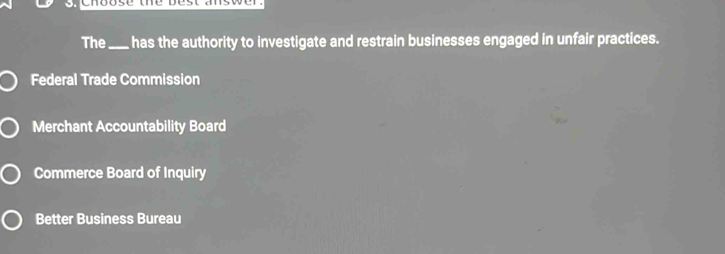 Choose the best answer.
The _has the authority to investigate and restrain businesses engaged in unfair practices.
Federal Trade Commission
Merchant Accountability Board
Commerce Board of Inquiry
Better Business Bureau