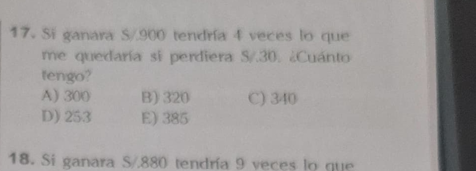 Si ganara S/900 tendría 4 veces lo que
me quedaría si perdiera S/.30. ¿Cuánto
tengo?
A) 300 B) 320 C) 340
D) 253 E) 385
18. Si ganara S/880 tendría 9 veces lo que