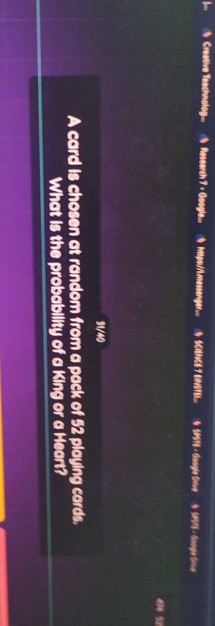 、 Creative Teachnolog... Research 7 = Google;.. 0 https://.messenger... 0 SCIENCE 7 EINSTE1;.. ◆ SP576 - Google Orive ( 5P975 - Google Grive 
414 ½ 
31/40 
A card is chosen at random from a pack of 52 playing cards. 
What is the probability of a King or a Heart?