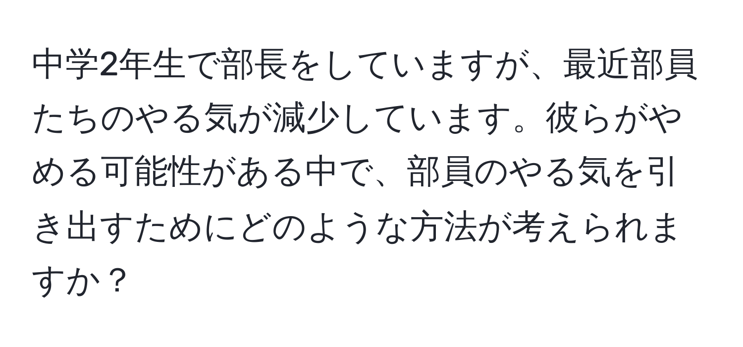 中学2年生で部長をしていますが、最近部員たちのやる気が減少しています。彼らがやめる可能性がある中で、部員のやる気を引き出すためにどのような方法が考えられますか？