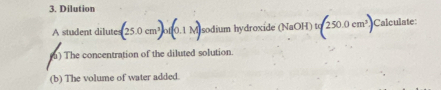 Dilution 
A student dilutes (25.0cm^3)of(0.1M) sodium hydroxide (NaOH) tq 250.0cm^3 Calculate: 
a) The concentration of the diluted solution. 
(b) The volume of water added.