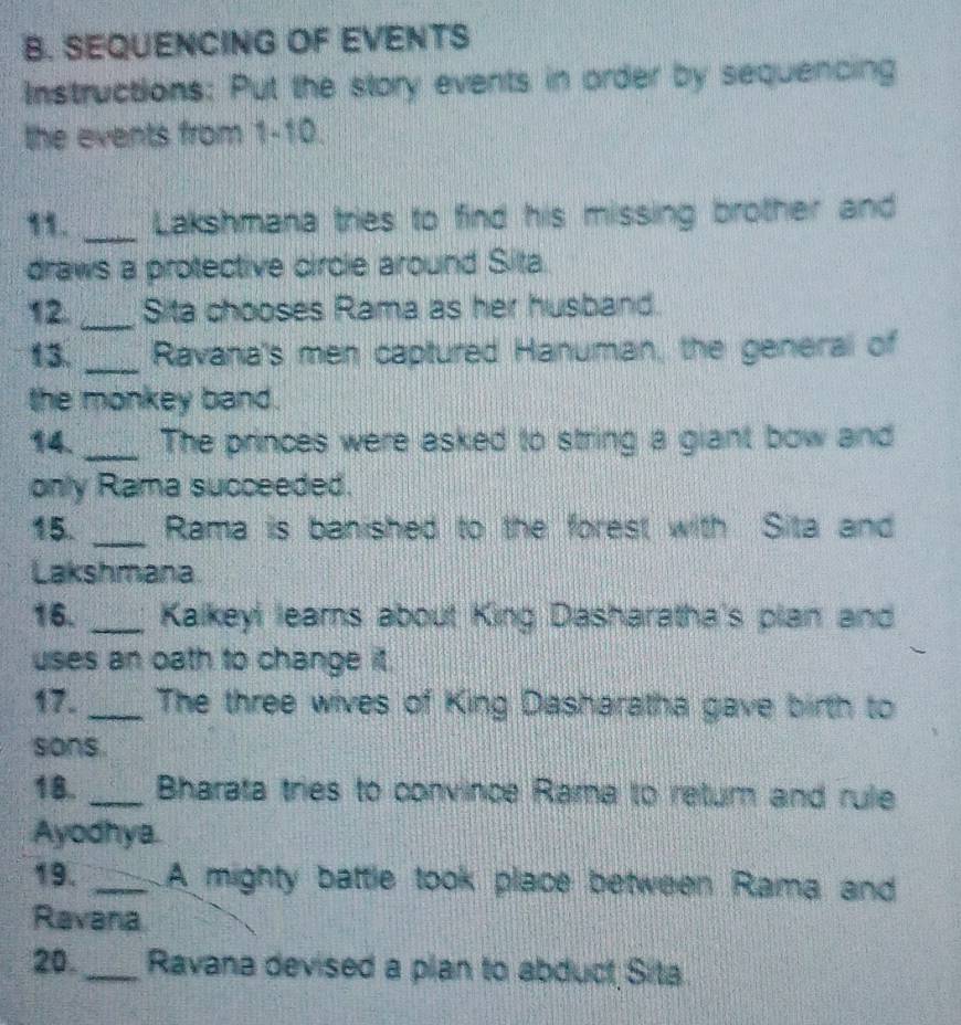 SEQUENCING OF EVENTS 
Instructions: Put the story events in order by sequencing 
the events from 1-10. 
11. _Lakshmana tries to find his missing brother and 
draws a protective circle around Sita. 
12. _Sita chooses Rama as her husband. 
13. _Ravana's men captured Hanuman, the general of 
the monkey band. 
14. _The princes were asked to string a giant bow and 
only Rama succeeded. 
15. _Rama is banished to the forest with Sita and 
Lakshmana 
16. _Kalkeyi leams about King Dasharatha's plan and 
uses an oath to change it. 
17. _The three wives of King Dasharatha gave birth to 
sons. 
18. _ Bharata tries to convince Rama to retur and rule 
Ayodhya. 
19. _A mighty battle took place between Rama and 
Ravana 
20._ Ravana devised a plan to abduct Sita