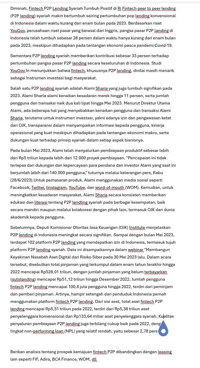 Diminati, Fintech P2P Lending Syariah Tumbuh Positif di Ri Fintech neer to neer lending
(P2P lending) syariah makin bertumbuh seiring pertumbuhan pop lending konvensional
di Indonesia dalam waktu kurang dari enam bulan pada 2023. Berdasarkan riset
YouGov, perusahaan riset pasar yang berasal dari Inggris, pangsa pasar P2P landing di
Indonesia telah tumbuh sebesar 28 persen dalam waktu hanya kurang dari enam bulan
pada 2023, meskipun dihadapkan pada tantangan ekonomi pasca pandemi Covid-19.
Sementara P2P lending syariah memberikan kontribusi sebesar 33 persen terhadap
pertumbuhan pangsa pasar P2P lending secara keseluruhan di Indonesia. Studi
YouGov In menunjukkan bahwa fintech, khususnya P2P lending, dinilai masih menarik
sebagai Instrumen investasi bagi masyarakat.
Salah satu P2P lending syariah adalah Alami Şharia yang juga tumbuh signifikan pada
2023. Alami Sharla alami kenaikan kesadaran merek hingga 11 persen, serta jumlah
pengguna dan transaksi naik dua kali lipat hingga Mei 2023. Menurut Direktur Utama
Alami, ada beberapa hal yang menyebabkan kenaikan pengguna dan transaksi Alami
Sharia, terutama untuk instrumen investasi, yakni adanya izin dan pengawasan ketat
dari OJK, transparansi dalam menyampaikan informasi kepada pengguna, kinerja
operasional yang kuat meskipun dihadapkan pada tantangan ekonomi makro, serta
dukungan kuat terhadap prinsip syariah dalam setiap aspek bisnisnya.
Pada bulan Mei 2023, Alami telah menyalurkan pembiayaan produktif sebesar lebih
dari Rp5 triliun kepada lebih dari 12.000 proyek pembiayaan. "Pencapaian ini tidak
terlepas dari dukungan dan kepercayaan para pendana dan investor Alami yang saat ini
berjumlah lebih dari 140.000 pengguna," tuturnya melalui keterangan pers, Rabu
(28/6/2023).Untuk pemasaran produk. Alami menggunakan media sosial seperti
Facebook, Twitter, linstagram, YouTube, dan word-of-mouth (WOM). Kemudian, untuk
meningkatkan kesadaran masyarakat, Alami Şharia secara konsisten memberikan
edukasi dan literasi tentang P2P lendling syariah pada berbagai kesempatan, baik
secara mandiri maupun melalui kolaborasi dengan pihak lain, termasuk OJK dan dunia
akademik kepada pengguna.
Sebelumnya, Deputi Komisioner Otoritas Jasa Keuangan (OJK) Institute menjelaskan
P2P lending di Indonesia meningkat secara signifikan. Sampai dengan bulan Mei 2023,
terdapat 102 platform P2P lending yang mendapatkan izin di Indonesia, termasuk tujuh
platform P2P lending syariah. Data ini disampaikannya dalam webinar "Membangun
Keyakinan Nasabah Aset Digital dari Risiko Siber pada 30 Mei 2023 lalu. Dalam acara
tersebut, disebutkan total pinjaman yang terkumpul dalam enam tahun terakhir hingga
2022 mencapai Rp528.01 triliun, dengan jumlah pinjaman yang belum terbayarkan
(outstanding) mencapai Rp51,12 triliun hingga Desember 2022. Jumlah pengguna
fintech P2P lending mencapai 100,8 juta pengguna hingga 2022, terdiri dari peminjam
dan pemberi pinjaman. Artinya, hampir setengah dari penduduk Indonesia pernah
menggunakan platform fintech P2P lending. Dari sisi aset, total aset fintech P2P
lending mencapai Rp5,51 triliun pada 2022, terdiri dari Rp5,38 triliun aset
penyelenggara konvensional dan Rp133,64 miliar aset penyelenggara syariah. Kualitas
penyaluran pembiayaan P2P lending juga terbilang cukup baik pada 2022, deng
tingkat non-performing loan (NPL) yang relatif rendah, yaitu sebesar 2,78 pers
Berikan analisis tentang prospek kemajuan fintech P2P dibandingkan dengan leasing
lain seperti FIF, Adira, BCA Finance, WOM, dll