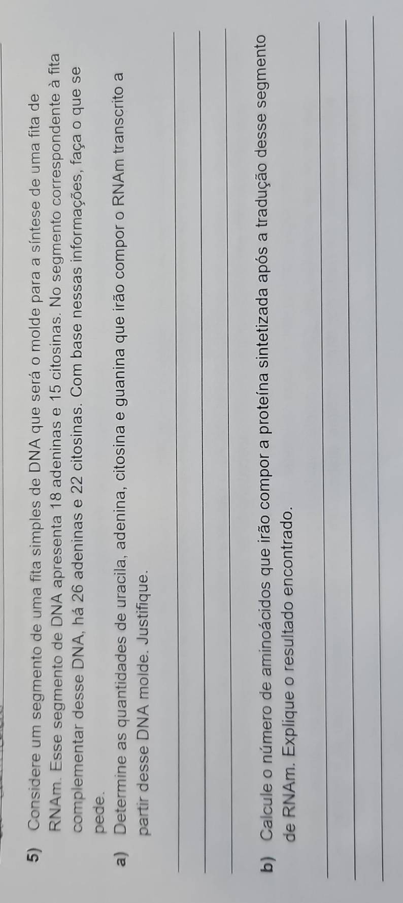 Considere um segmento de uma fita simples de DNA que será o molde para a síntese de uma fita de 
RNAm. Esse segmento de DNA apresenta 18 adeninas e 15 citosinas. No segmento correspondente à fita 
complementar desse DNA, há 26 adeninas e 22 citosinas. Com base nessas informações, faça o que se 
pede. 
a) Determine as quantidades de uracila, adenina, citosina e guanina que irão compor o RNAm transcrito a 
partir desse DNA molde. Justifique. 
_ 
_ 
_ 
b) Calcule o número de aminoácidos que irão compor a proteína sintetizada após a tradução desse segmento 
de RNAm. Explique o resultado encontrado. 
_ 
_ 
_